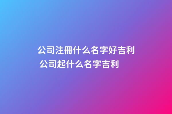 公司注冊什么名字好吉利 公司起什么名字吉利